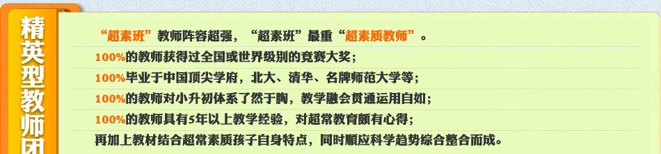 “超素班”教师阵容超强,“超素班”最重“超素质教师”。
100%的教师获得过全国或世界级别的数学竞赛大奖;
100%毕业于中国顶尖学府,北大、清华、师范大学等;
100%的教师对小升初体系了然于胸,教学融会贯通运用自如;
100%的教师具有5年以上教学经验,对超常教育深有感;
再加上教材结合超常素质孩子自身特点,同时顺应科学趋势综合整合而成。