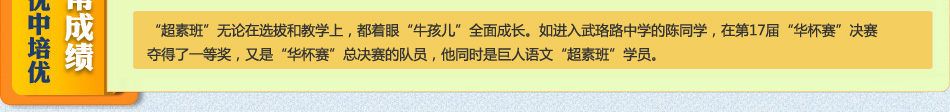 “超素班”无论在选拔和教学上,都着眼“牛孩儿”全面成长。如进入武珞路中学的陈同学,在第17届“华杯赛”决赛夺得了一等奖,又是“华杯赛”总决赛的队员,他同时是巨人语文“超素班”学员。